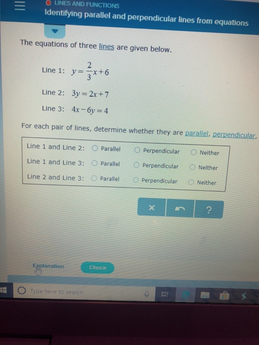 O LINES AND FUNCTIONS Identifying parallel and perpendicular lines from equations The equations of three lines are given below. 2 Line 1: y -x+6 Line 2: 3y 2x+7 Line 3: 4x-6y-4 For each pair of lines, determine whether they are parallel, perpendicular. Line 1 and Line 2: O Parallel O Perpendicular O Neither Line 1 and Line 3: O ParallelPerpendicular Neither Line 2 and Line 3: O Parallel ○ Perpendicular Neither Explanation Type here to s rch