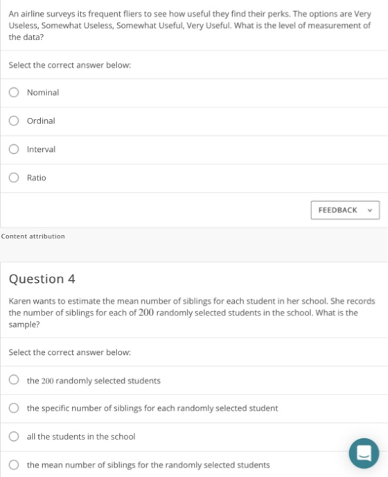 An airline surveys its frequent fliers to see how useful they find their perks. The options are Very Useless, Somewhat Useless, Somewhat Useful, Very Useful. What is the level of measurement of the data? Select the correct answer below O Nominal Ordinal Interval O Ratio FEEDBACK Content attribution Question 4 Karen wants to estimate the mean number of siblings for each student in her school. She records the number of siblings for each of 200 randomly selected students in the school. What is the sample? Select the correct answer below: O the 200 randomly selected students the specific number of siblings for each randomly selected student all the students in the school O the mean number of siblings for the randomly selected students