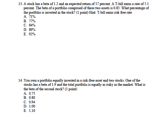 13. A stock has a beta of 1.2 and an expected return of 17 percent. A T-bill earns a rate of 5.1 percent. The beta of a portfolio comprised of these two assets is 0.85. What percentage of the portfolio is invested in the stoc? (1 point) Hint: T-bill eams risk free rate A. 71% B. 77% C.84% D. 89% E. 92% 14. You own a portfolio equally invested in a risk-free asset and two stocks. One of the stocks has a beta of 1.9 and the total portfolio is equally as risky as the market. What is the beta of the second stock? (1 point) A. 0.75 B. 0.80 C. 0.94 D. 1.00 E. 1.10