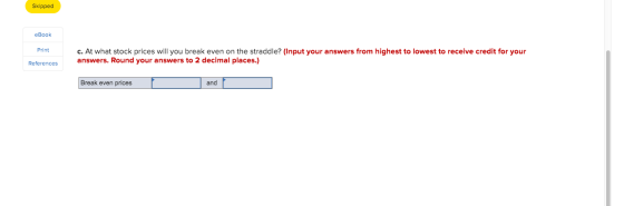 Skipped eBook Print c. At what stock prices will you break even on the straddle? (Input your answers from highest to lowest t