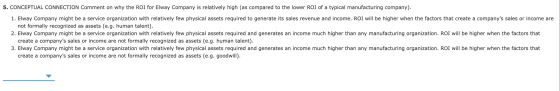 5. CONCEPTUAL CONNECTION Comment on why the ROI for Elway Company is relatively high (as compared to the lower ROI of a typic