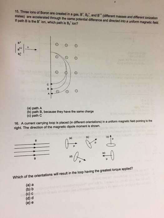 15. Three ions of Boron are created in a gas, B, B2, and B (different masses and different ionization states) are accelerated through the same potential difference and directed into a uniform magnetic field. If path B is the B ion, which path is B2 ion? (a) path A (b) path B, because they have the same charge (c) path C 16. A current carrying loop is placed (in different orientations) in a uniform magnetic field pointing to the right. The direction of the magnetic dipole moment is shown. Which of the orientations will result in the loop having the greatest torque applied? (a) a (b) b (c) C (d) d (e) e