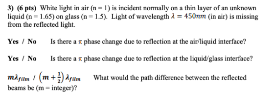 3) (6 pts) White light in air (n = 1) is incident normally on a thin layer of an unknown liquid (n = 1.65) on glass (n = 1.5)