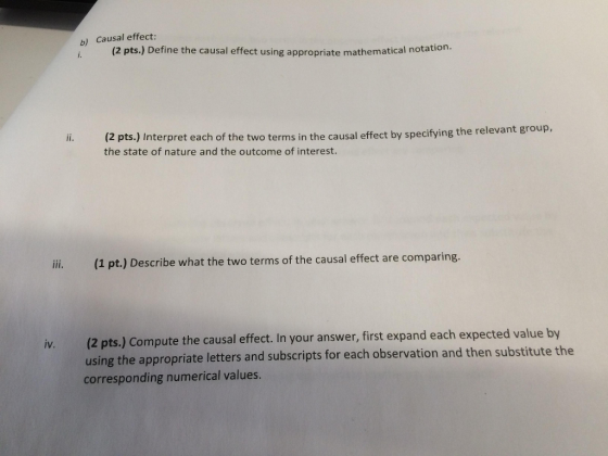 b) Causal effect: (2 pts.) Define the causal effect using appropriate mathematical notatio (2 pts.) the state of nature and the outcome of interest. Interpret each of the two terms in the causal effect by specifying the relevant group, 1 pt.) Describe what the two terms of the causal effect are comparing iv. (2 pts.) Compute the causal effect. In your answer, first expand each expected value by using the appropriate letters and subscripts for each observation and the corresponding numerical values. n substitute the