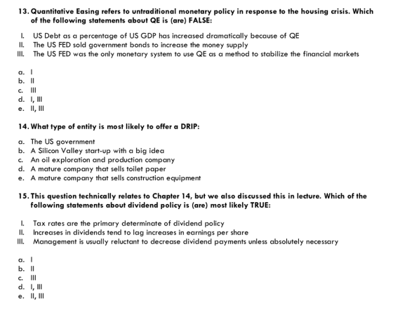 13. Quantitative Easing refers to untraditional monetary policy in response to the housing crisis. Which of the following statements about QE is (are) FALSE: I. 11, II The US FED was the only monetary system to use QE as a method to stabilize the financial markets US Debt as a percentage of US GDP has increased dramatically because of QE The US FED sold government bonds to increase the money supply a. C. 14. What type of entity is most likely to offer a DRIP: a. The US government b. A Silicon Valley start-up with a big idea c. An oil exploration and production company d. A mature company that sells toilet paper e. A mature company that sells construction equipment 15.This question technically relates to Chapter 14, but we also discussed this in lecture. Which of thoe following statements about dividend policy is (are) most likely TRUE: L. Tax rates are the primary determinate of dividend policy Increases in dividends tend to lag increases in earnings per share Management is usually reluctant to decrease dividend payments unless absolutely necessary a. C.