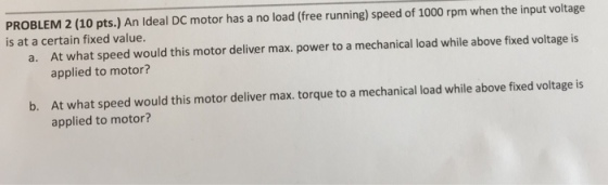 PROBLEM 2 (10 pts.) An Ideal DC motor has a no load (free running) speed of 1000 rpm when the input voltage is at a certain fixed value. At what speed would this motor deliver max. power to a mechanical load while above fixed voltage is applied to motor? a. At what speed would this motor deliver max. torque to a mechanical load while above fixed voltage is applied to motor? b.