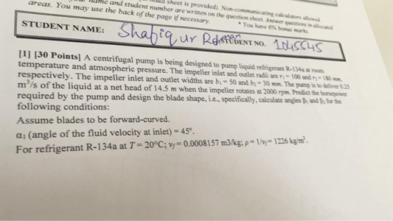 I sheet is provided). Non-communicating calclators allowed areas. You may use the back of the page if necessary e and student number are written on the question sheet. Answer questions in allocated *You have 6% bonus marks Sha STUDENT NAME: 9, urpdsf 1rusas DENT NO. 11] 130 Points] A centrifugal pump is being designed to pump liquid refrigeran R 34 t m temperature and atmospheric pressure. The impeller inlet and outlet radi are y-100 and -180mm respectively. The impeller inlet and outlet widths are by-50 and b-30mm. The pump is to deliver 025 m3/s of the liquid at a net head of 14.5 m when the impeller rotates at 2000 rpm. Predict the hornepowe required by the pump and design the blade shape, i... following conditions Assume blades to be forward-curved. specifically, calculate angesp, andhforthe ai (angle of the fluid velocity at inlet) -45°. For refrigerant R-134a at T-20°C; y= 0.0008157 m3/kg, p=lhy-1226 kg