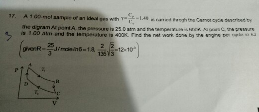 17. A 1.00-mol sample of an ideal gas with γ c -1.40 is carried throgh the Carnot cycle described by the digram At point A, the pressure is 25.0 atm and the temperature is 600K At point C, the pressure is 1.00 atm and the temperature is 400K. Find the net work done by the engine per cycle in kJ ㄅ main-1 2318-12-10) 135V3 T,