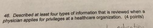 46. Described at least four types of information that is reviewed when a physician applies for privileges at a healthcare organization. (4 points)