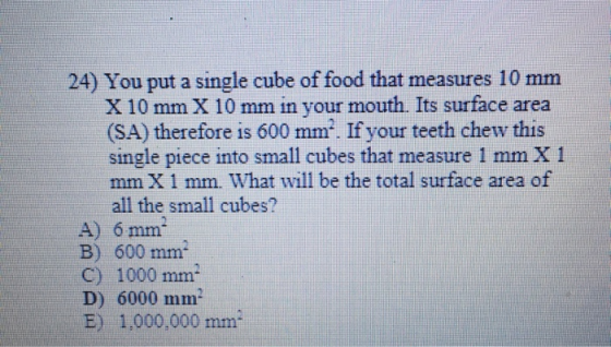 24) You put a single cube of food that measures 10 mm X 10 mm X 10 mm in your mouth. Its surface area (SA) therefore is 600 m