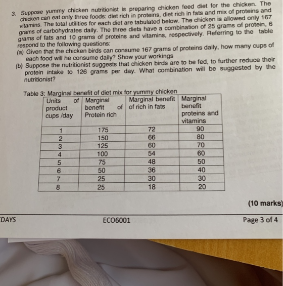 chicken can eat only three foods: diet rich in proteins, diet rich in fats and mix of proteins and vitamins. The total utilities for each diet are tabulated below. The chicken is allowed only 167 grams of carbohydrates daily. The three diets have a combination of 25 grams of protein, 6 grams of fats and 10 grams of proteins and vitamins, respectively. Referring to the table respond to the following questions: (a) Given that the chicken birds can consume 167 grams of proteins daily, how many cups of 3. Suppose yummy chicken nutritionist is preparing chicken feed diet for the chicken. The each food will he consume daily? Show your workings (b) Suppose the nutritionist suggests that chicken birds are to be fed, to further reduce their n intake to 126 grams per day. What combination will be suggested by the protei nutritionist? Table 3: Marginal benefit of diet mix for yummy chicken Units of Marginal productbenefit of of rich in fats benefit cups /day Protein rich Marginal benefit Marginal proteins and vitamins 90 80 70 60 50 40 30 20 175 150 125 100 72 2 4 575 6 7 60 54 48 36 30 18 50 25 (10 marks) DAYS ECO6001 Page 3 of 4