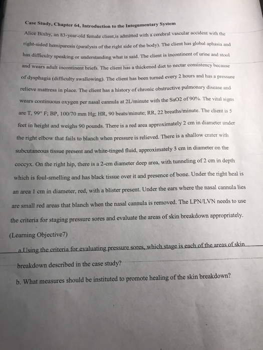 Case Study, Chapter 64, Introduction to the Integumentary System Alice Bixby, an 83-year-old female client js admifted with a cerebral vascular accident with the aphasia and hemiparesis (paralysis of the right side of the body). The client has global a has difficulty speaking or understanding what is said. The client is incontinent of urine and stool and wears adult incontinent briefs. The client has a thickened diet to nectar consistency because of dysphagia (difficulty swallowing). The client has been turned every 2 hours and has a pressure relieve mattress in place. The client has a history of chronic obstructive pulmonary disease and cannula at 2 L/minute with the SaO2 of 90%. The vital signs F: BP, loo 70 mm Hg: HR, 90 beats minute: RR, 22 breaths minute. The client is S wears continuous oxygen per nasal are T, 99° feet in height and weighs 90 pounds. There is a red area approximately 2 cm in d the right elbow that fails to blanch when pressure is relieved. There is a shallow cr subcutaneous tissue present and whi iameter under ater with in diameter on the te-tinged fluid, approximately 3 cm coccyx. On the right hip, there is a 2-em diameter deep area, with tunneling of 2 em in depth which is foul-smelling and has black tissue over it and presence of bone. Under the right heal is an area 1 cm in diameter, red, with a blister present. Under the ears where the nasal cannula lies are small red areas that blanch when the nasal cannula is removed. The LPN/LVN needs to use the criteria for staging pressure sores and evaluate the areas of skin breakdown appropriately. (Learning Objective7) breakdown described in the case study? b. What measures should be instituted to promote healing of the skin breakdown?