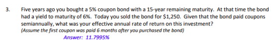 3. Five years ago you bought a 5% coupon bond with a 15-year remaining maturity. At that time the bond had a yield to maturity of 6%. Today you sold the bond for $1,250. Given that the bond paid coupons semiannually, what was your effective annual rate of return on this investment? (Assume the first coupon was paid 6 months after you purchased the bond) Answer: 11.7995%