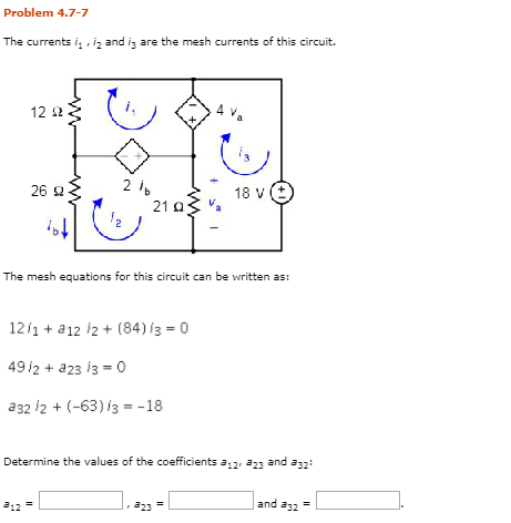 Problem 4.7-7 The currents i, , i2 and is are the mesh currents of this circuit. 12 Ω 26 Ω The mesh equations for this circuit can be written as 12,1 + a1212 + (84) i3 = 0 a32 i2 (-63) 13-18 Determine the values of the coefficients a12, a23 and a32 and a32