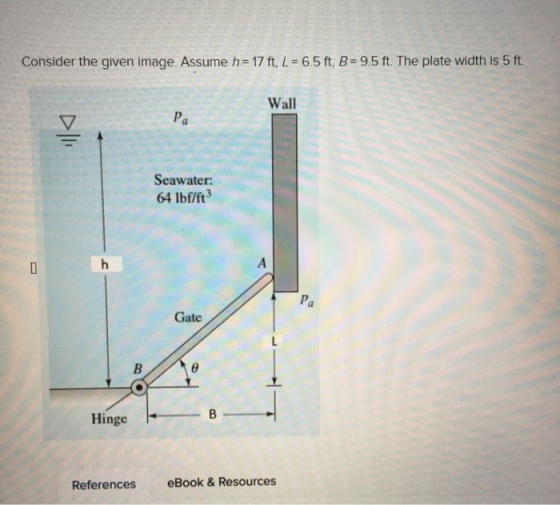 Consider the given image. Assume h = 17 ft, L = 6.5 ft, B = 9.5 ft. The plate width is 5 ft. Wall Seawater: 64 lbf/ft? Gate H