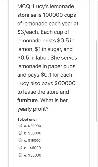 MCQ: Lucys lemonade store sells 100000 cups of lemonade each year at $3/each. Each cup of lemonade costs $0.5 in lemon, $1 i