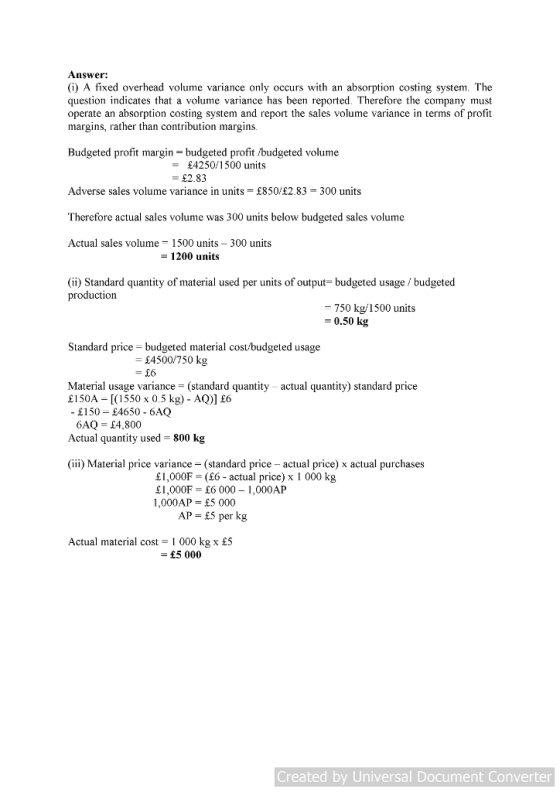 Answer: (i) A fixed overhead volume variance only occurs with an absorption costing system. The question indicates that a volume variance has been reported. Therefore the company must operate an absorption costing system and report the sales volume variance in terms of profit margins, rather than contribution margins. Budgeted profit margin-budgeted profit /budgeted volume -£425011500 units £2.83 Adverse sales volume variance in units = £850,£2.83-300 units Therefore actual sales volume was 300 units below budgeted sales volume Actual sales volume 1500 units 300 units 1200 units (ii) Standard quantity of material used per units of output-budgeted usage / budgeted production -750 kg 1500 units 0.50 kg Standard price -budgeted material cost/budgeted usage £4500/750 kg - £6 Material usage variance (standard quantity actual quantity) standard price £150A [(550 x 0.5 kg) - AQ)] £6 £150 E4650 - 6AQ 6AQ-14,800 Actual quantity used - 800 kg (iii) Material price variance (standard price- actual price) x actual purchases £1,000F = (£6-actual price) x 1 000 kg £1,000F£6 000 1,000AP 1,000AP- £5 000 AP = £5 per kg Actual material cost- 1 000 kg x £S £5 000 Created by Universal Document Converter