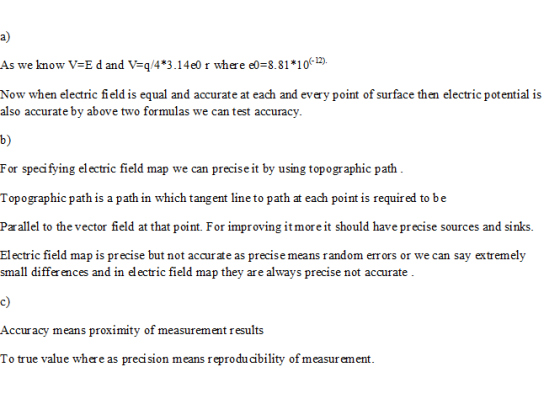 a) As we know V-E d and V-q/4*3.14e0 r where eo-8.81 106 Now when electric field is equal and accurate at each and every point of surface then electric potential is also accurate by above two foruas we can test accuracy. b) For specifying electric field map we can precise it by using topogr aphic path Topographic path is a path in which tangent line to path at each point is requir ed to be Parallel to the vector field at that point. For improving it more it should have precise sources and sinks. Electric field map is precise but not accurate as precise means random errors or we can say extremely small differ ences and in el ectric field map they are always precise not accurate Accuracy means proximity of measurement results To true value where as precision means reproducability of measurement.