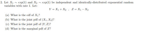 2. Let Xi exp(1) and X2 ~ variables with rate 1. Let: erp(1) be independent and identically-distributed exponential random (a) What is the cdf of X1? b) What is the joint pdf of (Xi, X2)? (c) What is the joint pdf of (Y, Z)? d) What is the marginal pdf of z?