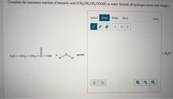 Complete the ionization reaction of butanoic acid (CH,CH,CH,COOH) in water. Include all hydrogen atoms and charges. Select Dr