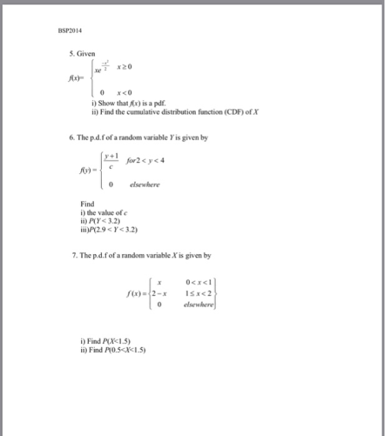 BSP2014 5. Given xe 20 Cr) 0 x<0 i) Show thatAx) is a pdf. ii) Find the cumulative distribution function (CDF) of X 6. The p.d.fof a random variable Y is given by y +1 for2<y<4 v) 0 elsewhere Find i) the value of c ii) P(Y<3.2) iii)P(2.9 < γ< 3.2) 7. The p.d.fof a random variable X is given by elsewhere i) Find P(X<1.5) ii) Find P(0.5 X1.5)