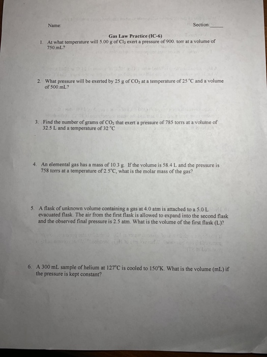 Name: Section: Gas Law Practice (IC-6) 1. At what temperature will 5.00 g of Cl, exert a pressure of 900. torrat a volume of