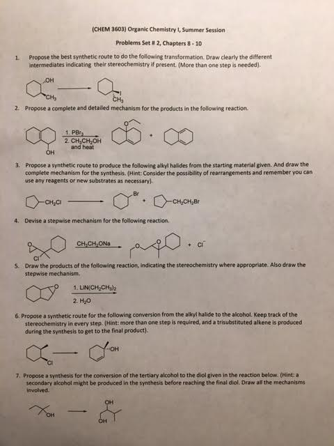 (CHEM 3603) Organic Chemistry 1, Summer Session Problems Set # 2, Chapters 8-10 L. Propose the best synthetic route to do the following transformation. Draw clearly the different intermediates indicating their stereochemistry if present. (More than one step is needed) 0% 2. Propose a complete and detailed mechanism for the products in the following reaction. 2. CH CH2OH H and heat Propose a synthetic route to produce the following alkyl halides from the starting material given. And draw the complete mechanism for the synthesis. (Hint: Consider the possibility of rearrangements and remember you can use any reagents or new substrates as necessary). 3. Br -cha 4. Devise a stepwise mechanism for the following reaction. CH.CH-ONa + C Ci Draw the products of the following reaction, indicating the stereochemistry where appropriate. Also draw the stepwise mechanism 5. 6 Propose a synthetic route for the following conversion from the alkyl halide to the alcohol. Keep track of the stereochemistry in every step. (Hint: more than one step is required, and a trisubstituted alkene is praduced during the synthesis to get to the final product) CI 7. Propose a synthesis for the conversion of the tertiary alcohol to the diol given in the reaction below. (Hint: a secondary alcohol might be produced in the synthesis before reaching the final diol. Draw all the mechanisms involved
