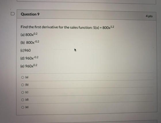 Question 9 4 pts Find the first derivative for the sales function: S(x) = 800x1.2 (a) 800x0.2 (b) 800x-0.2 (c)960 (d) 960x-0.