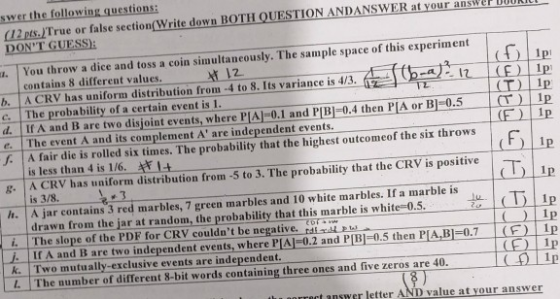 swer the following questions: (12 pts.ITrue or false section Write down BOTH QUESTION ANDANSWER at your ans DONT GUESS er DOURIC ou throw a dice and toss a coin simultaneously. The sample space of this experiment | contains 8 different values. . A CRV has uniform distribution from 4 to 8. Its variance is 4/3 c. The probability of a certain event is 1 G (hart ribution frim 4to 8 lis variance is 4/3 (T) Ip If A and B are two disjoint events, where PIA 0.1 and PB-0.4 then PA or 0.5 e. The event A and its complement A are independent events. (F) Ip J A fair die is rolled six times. The probability that the highest outcomeof the six throws is less thand is 1/6·ーキギ1t . A CRV has uniform distribution from -5 to 3. The probability that the CRV is positive is 3/8. h.A jar contains 3 red marbles, 7 green marbles and 10 white marbles. If a marble is drawn from the jar at random, the probability that this marble is white-0.5.D i. The slope of the PDF for CRV couldnt be negative, rdl j. If A and Bare two independent events, whereP1시02andPlB1 0.5 thenPfA,B1-0.7 K. Two mutually-exclusive events are independent L The number of different 8-bit words containing three ones and five zeros are 40 1p 11) CEIP (F) 0 Ip t answe r letter AND value at your answer