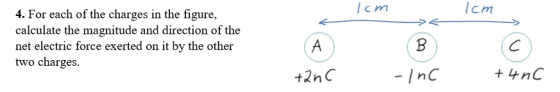 4. For each of the charges in the figure, calculate the magnitude and direction of the net electric force exerted on it by the other two charges. Icm lcm t2nC -InC+ nC