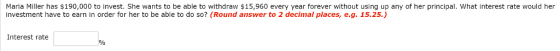 Maria Miller has $190,000 to invest. She wants to be able to withdraw $15,960 every year forever without using up any of her principal, what interest rate would her investment have to earn in order for her to be able to do so? (Round answer to 2 decimal places, e.g. 15.25.) Interest rate