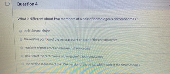 0 Question 4 What is different about two members of a pair of homologous chromosomes? their size and shape the relative posit