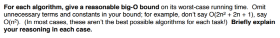 For each algorithm, give a reasonable big-O bound on its worst-case running time. Omit unnecessary terms and constants in your bound, for example, dont say O(2n22n 1), say O(n2). (In most cases, these arent the best possible algorithms for each task!) Briefly explain your reasoning in each case.