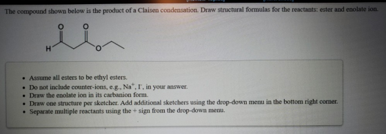 The compound shown below is the product of a Claisen condensation. Draw structural formulas for the reactants: ester and enol