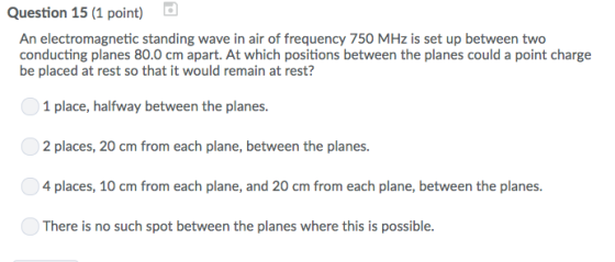 Question 15 (1 point) An electromagnetic standing wave in air of frequency 750 MHz is set up between two conducting planes 80.0 cm apart. At which positions between the planes could a point charge be placed at rest so that it would remain at rest? 1 place, halfway between the planes. 2 places, 20 cm from each plane, between the planes. 4 places, 10 cm from each plane, and 20 cm from each plane, between the planes. There is no such spot between the planes where this is possible.
