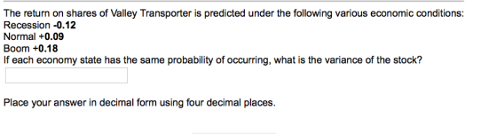 The return on shares of Valley Transporter is predicted under the following various economic conditions: Recession-0.12 Normal +0.09 Boom +0.18 If each economy state has the same probability of occurring, what is the variance of the stock? Place your answer in decimal form using four decimal places.