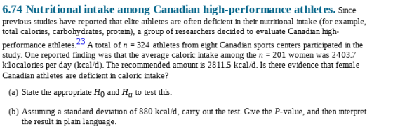 6.74 Nutritional intake among Canadian high-performance athletes. Since previous studies have reported that elite athletes are often deficient in their nutritional intake (for example, total calories, carbohydrates, protein), a group of researchers decided to evaluate Canadian high- performance athletes. A total of n -324 athletes from eight Canadian sports centers participated in the study. One reported finding was that the average caloric intake among the n 201 women was 2403.7 kilocalories per day (kcal/d). The recommended amount is 2811.5 kcal/d. Is there evidence that female Canadian athletes are deficient in caloric intake? arhobydrates, proteim), a group 23 () State the appropriate Ho and Ha to test this. (b) Assuming a standard deviation of 880 kcal/d, carry out the test. Give the P-value, and then interpret the result in plain language.