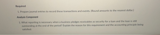 Required 1. Prepare journal entries to record these transactions and events. (Round amounts to the nearest dollar.) Analysis Component 1. What reporting is necessary when a business pledges receivables as security for a loan and the loan is still outstanding at the end of the period? Explain the reason for this requirement and the accounting principle being satisfied.