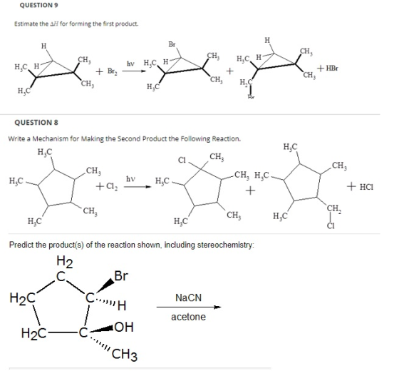 QUESTION 9 Estimate the ΔΗ for forming the first product. H,C H + HBr CH QUESTION 8 Write a Mechanism for Making the Second Product the Following Reaction. HaC H C Cl CH CH, H,C hv HCI CH H,C H C Predict the product(s) of the reaction shown, including stereochemistry: 2 H2C NaCN acetone CH3