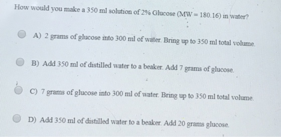 How would you make a 350 ml solution of 2% Glucose (MW= 180.16) in water? A) 2 grams of glucose into 300 ml of water. Bring up to 350 ml total volume. B) Add 350 ml of distilled water to a beaker. Add 7 grams of glucose. C) 7 grams of glucose into 300 ml of water. Bring up to 350 ml total volume D) Add 350 ml of distilled water to a beaker. Add 20 grams glucose.