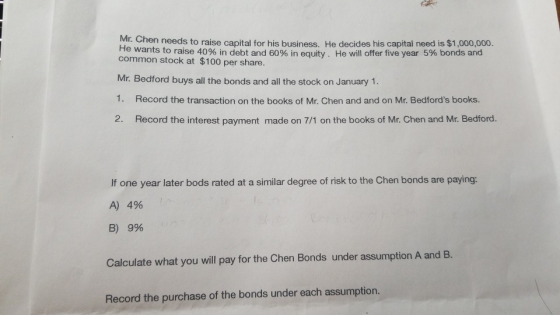 Mr. Chen needs to raise capital for his business. He decides his capital need is $1,000,000. He wants to raise 40% in debt and 60% in equity. He will offer five year 5% bonds and common stock at $100 per share. Mr. Bedford buys all the bonds and all the stock on January 1. 1. Record the transaction on the books of Mr. Chen and and on Mr. Bedfords books. 2. Record the interest payment made on 7/1 on the books of Mr. Chen and Mr. Bedford. If one year later bods rated at a similar degree of risk to the Chen bonds are paying: A) 4% B) 9% Calculate what you will pay for the Chen Bonds under assumption A and B. Record the purchase of the bonds under each assumption
