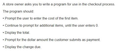 A store owner asks you to write a program for use in the checkout process. The program should: Prompt the user to enter the cost of the first item Continue to prompt for additional items, until the user enters 0 Display the total. Prompt for the dollar amount the customer submits as payment. Display the change due.