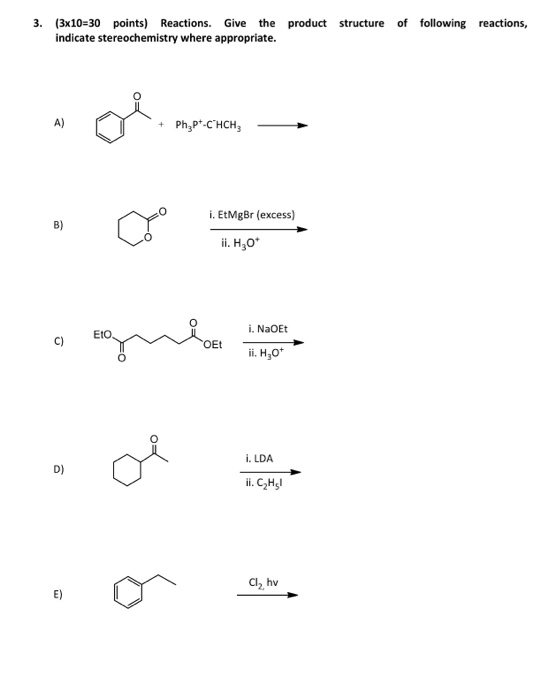 3. (3x10-30 points) Reactions. Give the product structure of following reactions, indicate stereochemistry where appropriate. A) + Ph2pt-CHCH3 i. EtMgBr (excess) B) . H3o i. NaOEt Eto C) ii. H,O i. LDA D) i. C2Hs C12, hv E)