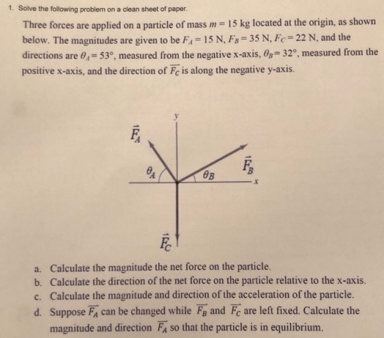 1. Solve the following problem on a clean sheet of paper. Three forces are applied on a particle of mass m 15 kg located at the origin, as shown below. The magnitudes are given to be F 15 N, FB 35 N, Fc 22 N, and the directions are 0,-53, measured from the negative x-axis, Os- 32°, measured from the positive x-axis, and the direction of Fc is along the negative y-axis. 0B a. Calculate the magnitude the net force on the particle. b. Calculate the direction of the net force on the particle relative to the x-axis. c. Calculate the magnitude and direction of the acceleration of the particle. d. Suppose FA can be changed while Fa and Fc are left fixed. Calculate the magnitude and direction FA so that the particle is in equilibrium.