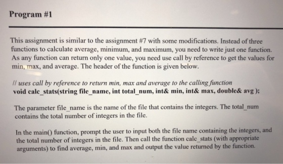Program #1 This assignment is similar to the assignment #7 with some modifications. Instead of three functions to calculate average, minimum, and maximum, you need to write just one function. As any function can return only one value, you need use call by reference to get the values for min, max, and average. The header of the function is given below. Il uses call by reference to return min, max and average to the calling,function void calc stats(string file_name, int total_num, int& min, int& max, double& avg ); The parameter file _name is the name of the file that contains the integers. The total num contains the total number of integers in the file. In the main) function, prompt the user to input both the file name containing the integers, and the total number of integers in the file. Then call the function calc_stats (with appropriate arguments) to find average, min, and max and output the value returned by the function.