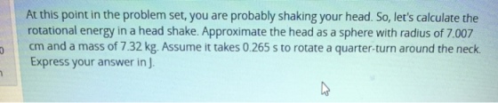 At this point in the problem set, you are probably shaking your head. So, lets calculate the rotational energy in a head shake. Approximate the head as a sphere with radius of 7.007 cm and a mass of 7.32 kg. Assume it takes 0.265 s to rotate a quarter-turn around the neck Express your answer in J