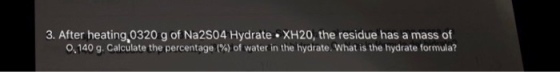 3. After heating,0320 g of Na2S04 Hydrate XH20, the residue has a mass of o, 140 g. Calculate the percentage (%) of water in the hydrate. What is the hydrate formula?