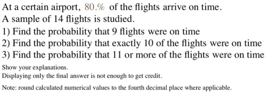 At a certain airport, 80% of the flights arrive on time. A sample of 14 flights is studied. 1) Find the probability that 9 fl