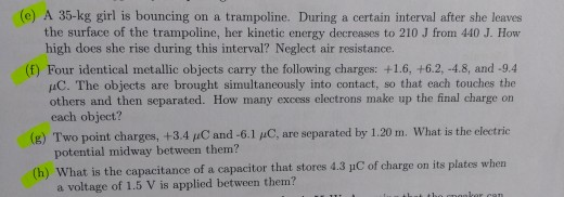 (e) A 35-kg girl is bouncing on a trampoline. During a certain interval after she leaves the surface of the trampoline, her kinetic energy decreases to 210 J from 440 J. How high does she rise during this interval? Neglect air resistance. (f) Four identical metallic objects carry the following charges: +1.6, +6.2, -4.8, and -9.4 uC. The objects are brought simultaneously into contact, so that each touches the others and then separated. How many excess electrons make up the final charge on each object? (g) Two point charges, + 34 pC and-61 μC, are separated by 1.20 m, what is the electric potential midway between them? uC of charge on its plates when a voltage of 1.5 V is applied between them?