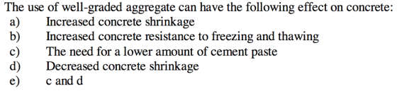 The use of well-graded aggregate can have the following effect on concrete: a)Increased concrete shrinkage b) Increased concrete resistance to freezing and thawing c) The need for a lower amount of cement paste d) Decreased concrete shrinkage e) c and d
